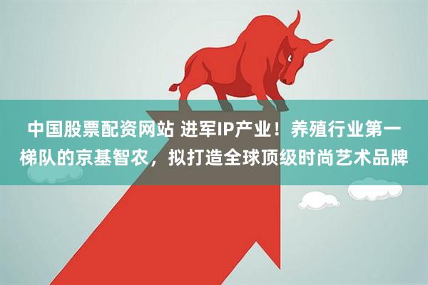 中国股票配资网站 进军IP产业！养殖行业第一梯队的京基智农，拟打造全球顶级时尚艺术品牌