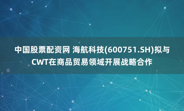 中国股票配资网 海航科技(600751.SH)拟与CWT在商品贸易领域开展战略合作