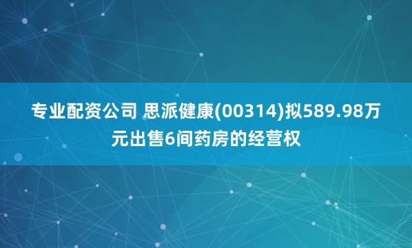 专业配资公司 思派健康(00314)拟589.98万元出售6间药房的经营权