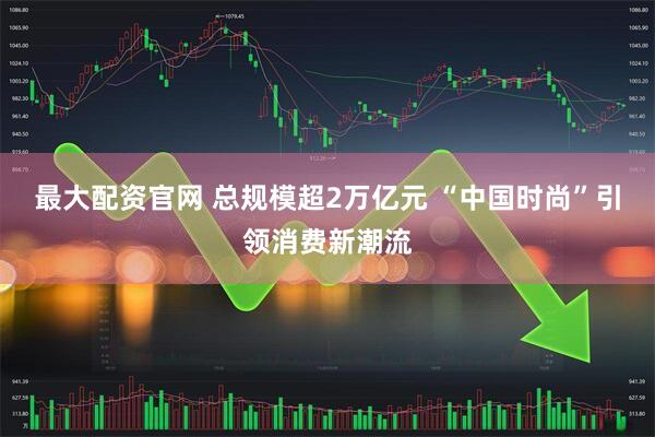 最大配资官网 总规模超2万亿元 “中国时尚”引领消费新潮流