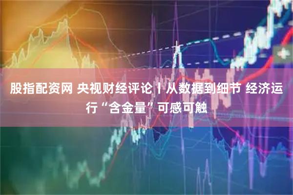 股指配资网 央视财经评论丨从数据到细节 经济运行“含金量”可感可触
