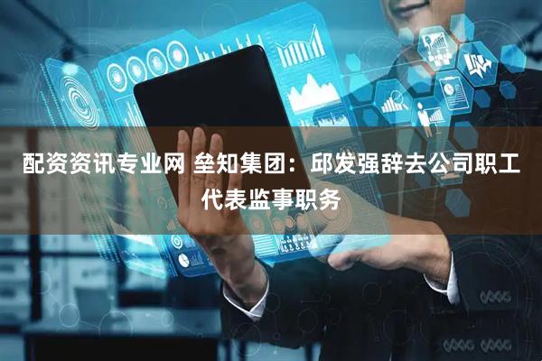 配资资讯专业网 垒知集团：邱发强辞去公司职工代表监事职务