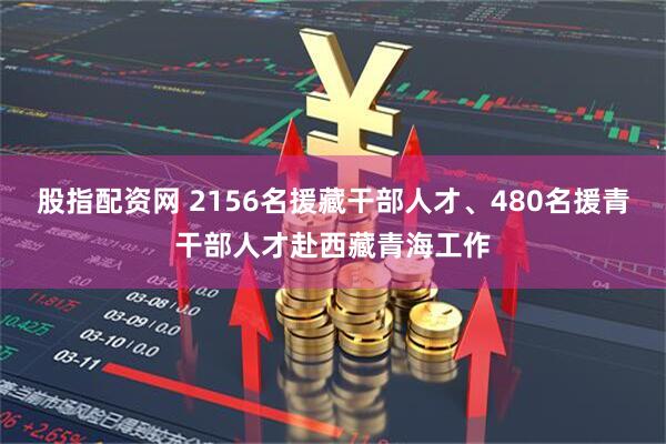 股指配资网 2156名援藏干部人才、480名援青干部人才赴西藏青海工作