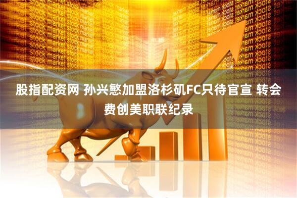 股指配资网 孙兴慜加盟洛杉矶FC只待官宣 转会费创美职联纪录