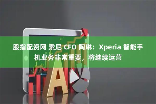 股指配资网 索尼 CFO 陶琳：Xperia 智能手机业务非常重要，将继续运营