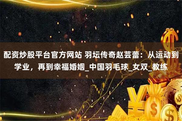 配资炒股平台官方网站 羽坛传奇赵芸蕾：从运动到学业，再到幸福婚姻_中国羽毛球_女双_教练