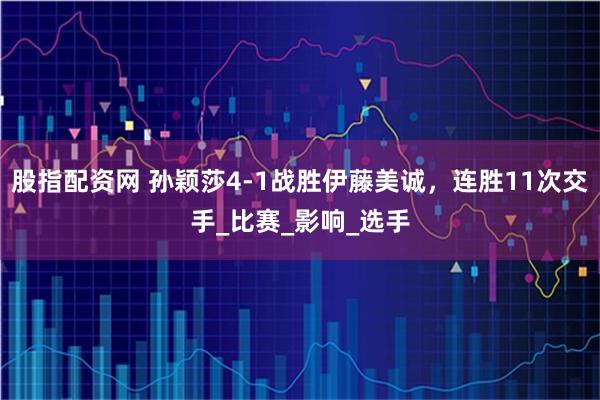 股指配资网 孙颖莎4-1战胜伊藤美诚，连胜11次交手_比赛_影响_选手