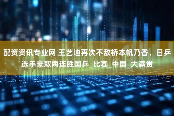 配资资讯专业网 王艺迪再次不敌桥本帆乃香，日乒选手豪取两连胜国乒_比赛_中国_大满贯