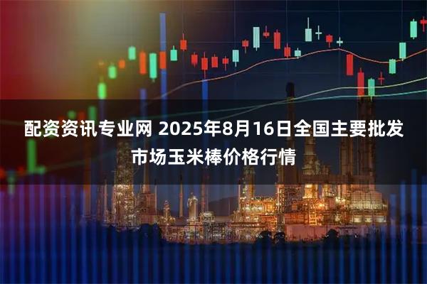 配资资讯专业网 2025年8月16日全国主要批发市场玉米棒价格行情