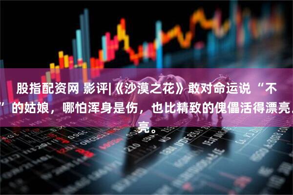 股指配资网 影评|《沙漠之花》敢对命运说 “不” 的姑娘，哪怕浑身是伤，也比精致的傀儡活得漂亮。