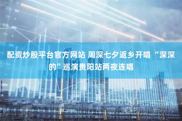 配资炒股平台官方网站 周深七夕返乡开唱 “深深的”巡演贵阳站两夜连唱