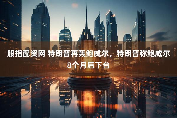 股指配资网 特朗普再轰鲍威尔，特朗普称鲍威尔8个月后下台