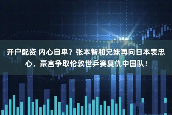开户配资 内心自卑？张本智和兄妹再向日本表忠心，豪言争取伦敦世乒赛复仇中国队！