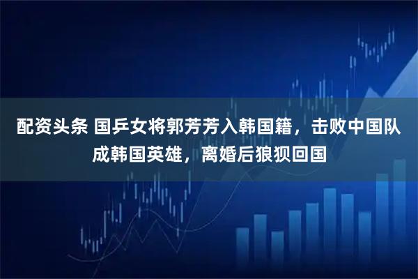 配资头条 国乒女将郭芳芳入韩国籍，击败中国队成韩国英雄，离婚后狼狈回国