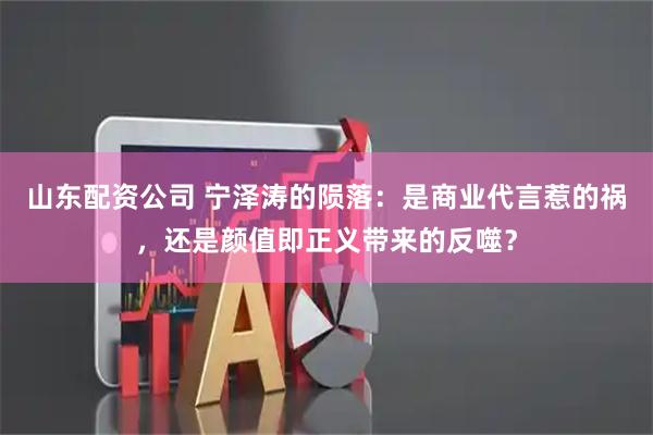 山东配资公司 宁泽涛的陨落：是商业代言惹的祸，还是颜值即正义带来的反噬？