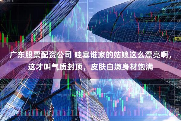 广东股票配资公司 哇塞谁家的姑娘这么漂亮啊，这才叫气质封顶，皮肤白嫩身材饱满