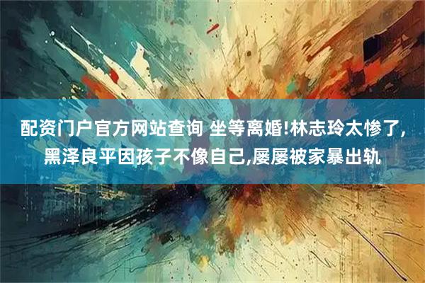 配资门户官方网站查询 坐等离婚!林志玲太惨了,黑泽良平因孩子不像自己,屡屡被家暴出轨