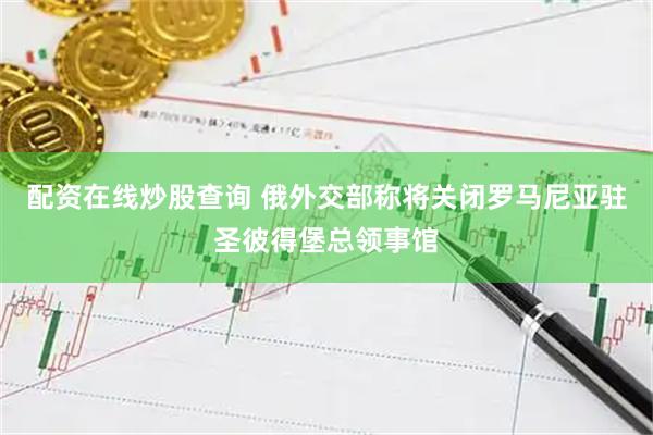 配资在线炒股查询 俄外交部称将关闭罗马尼亚驻圣彼得堡总领事馆