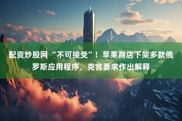配资炒股网 “不可接受”！苹果商店下架多款俄罗斯应用程序，克宫要求作出解释