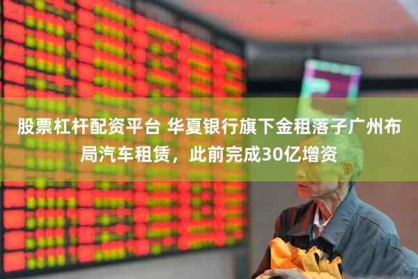 股票杠杆配资平台 华夏银行旗下金租落子广州布局汽车租赁，此前完成30亿增资