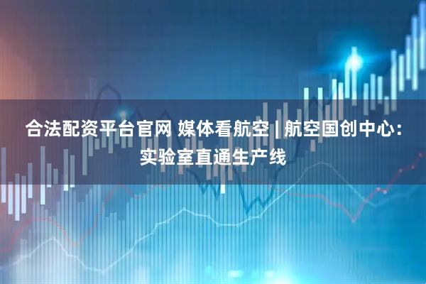 合法配资平台官网 媒体看航空 | 航空国创中心：实验室直通生产线
