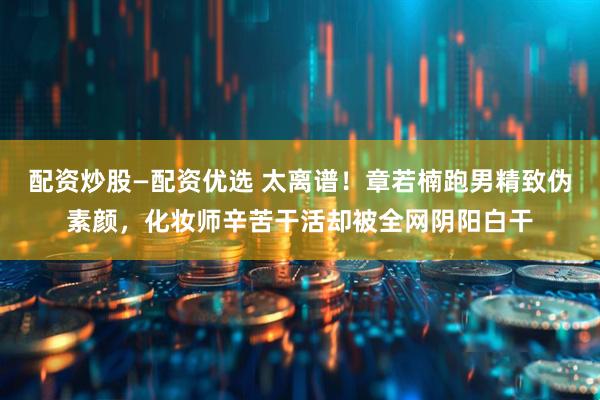 配资炒股—配资优选 太离谱！章若楠跑男精致伪素颜，化妆师辛苦干活却被全网阴阳白干