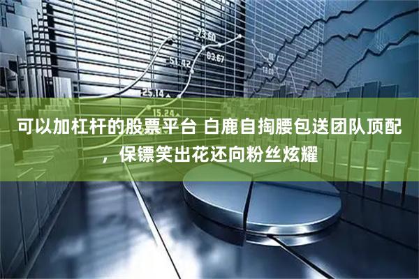 可以加杠杆的股票平台 白鹿自掏腰包送团队顶配，保镖笑出花还向粉丝炫耀